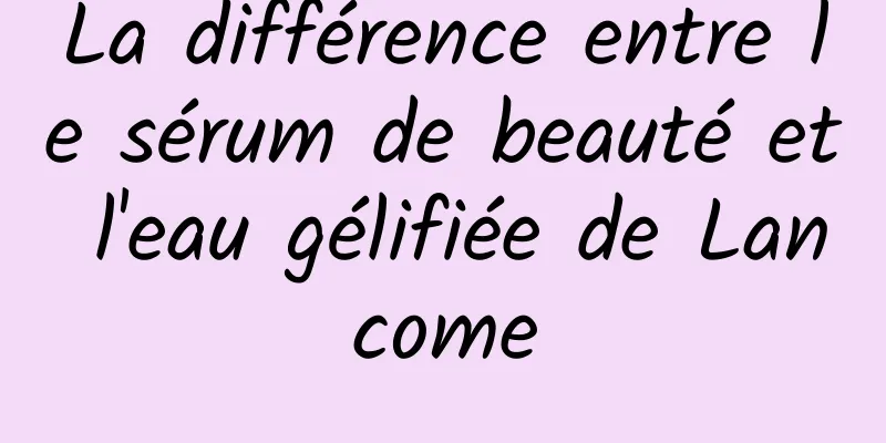 La différence entre le sérum de beauté et l'eau gélifiée de Lancome