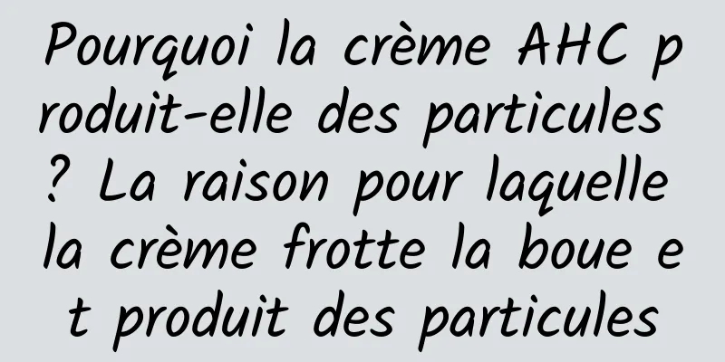 Pourquoi la crème AHC produit-elle des particules ? La raison pour laquelle la crème frotte la boue et produit des particules