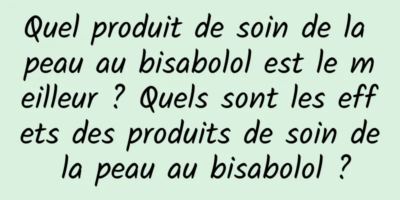 Quel produit de soin de la peau au bisabolol est le meilleur ? Quels sont les effets des produits de soin de la peau au bisabolol ?