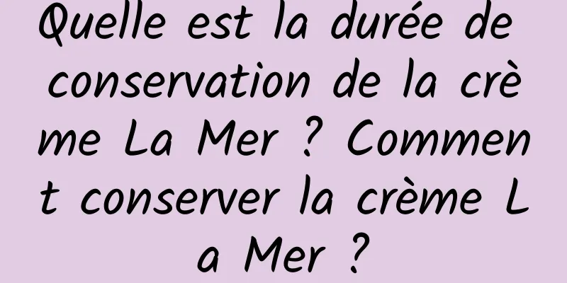 Quelle est la durée de conservation de la crème La Mer ? Comment conserver la crème La Mer ?