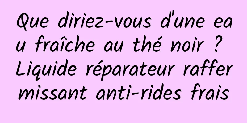 Que diriez-vous d'une eau fraîche au thé noir ? Liquide réparateur raffermissant anti-rides frais
