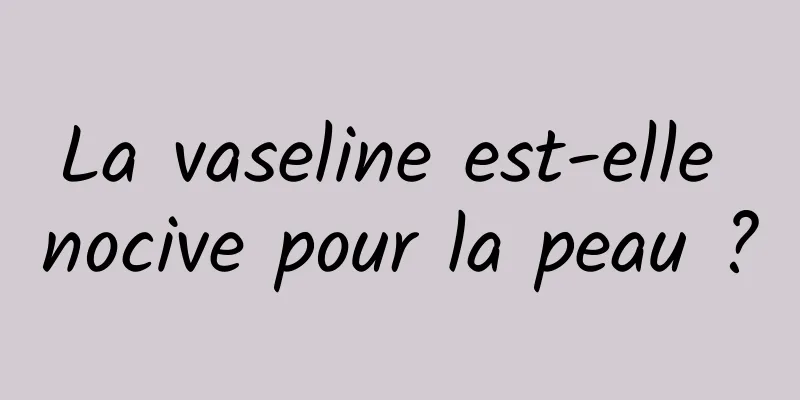 La vaseline est-elle nocive pour la peau ?