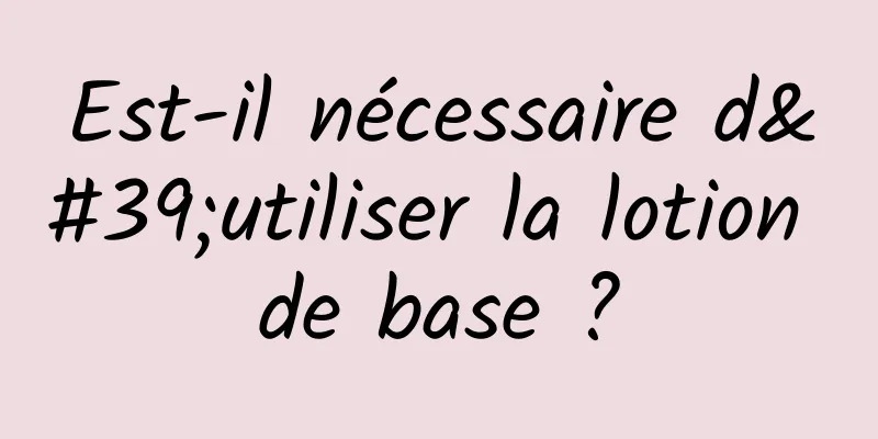 Est-il nécessaire d'utiliser la lotion de base ?