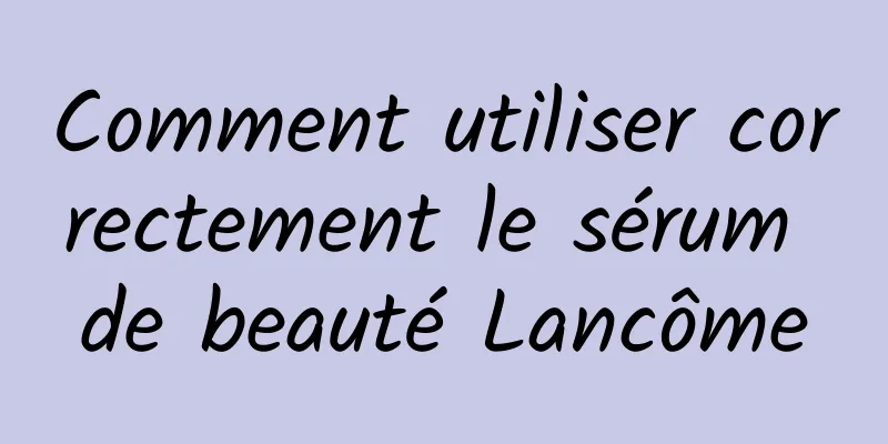 Comment utiliser correctement le sérum de beauté Lancôme