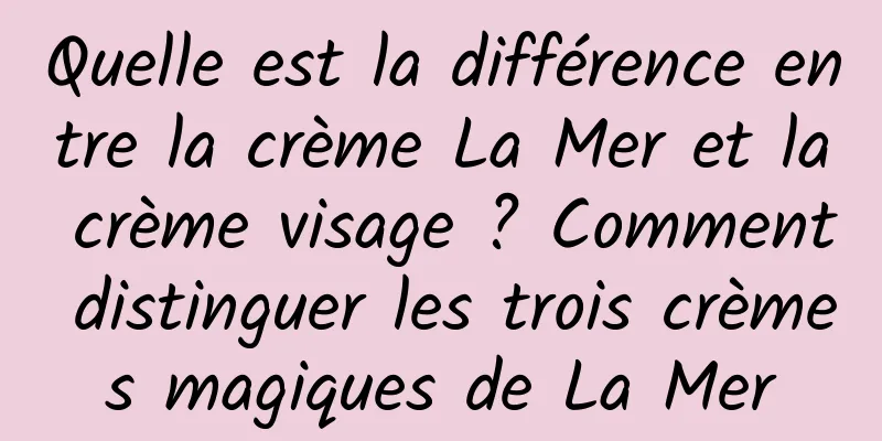 Quelle est la différence entre la crème La Mer et la crème visage ? Comment distinguer les trois crèmes magiques de La Mer