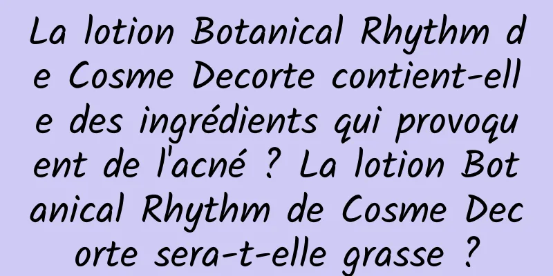 La lotion Botanical Rhythm de Cosme Decorte contient-elle des ingrédients qui provoquent de l'acné ? La lotion Botanical Rhythm de Cosme Decorte sera-t-elle grasse ?