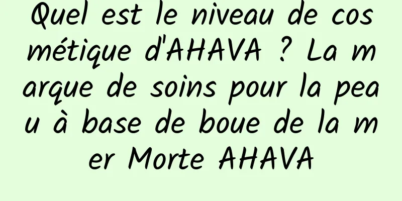Quel est le niveau de cosmétique d'AHAVA ? La marque de soins pour la peau à base de boue de la mer Morte AHAVA