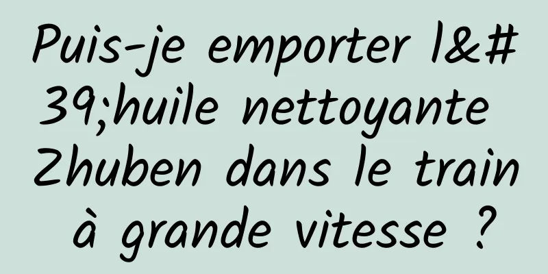 Puis-je emporter l'huile nettoyante Zhuben dans le train à grande vitesse ?