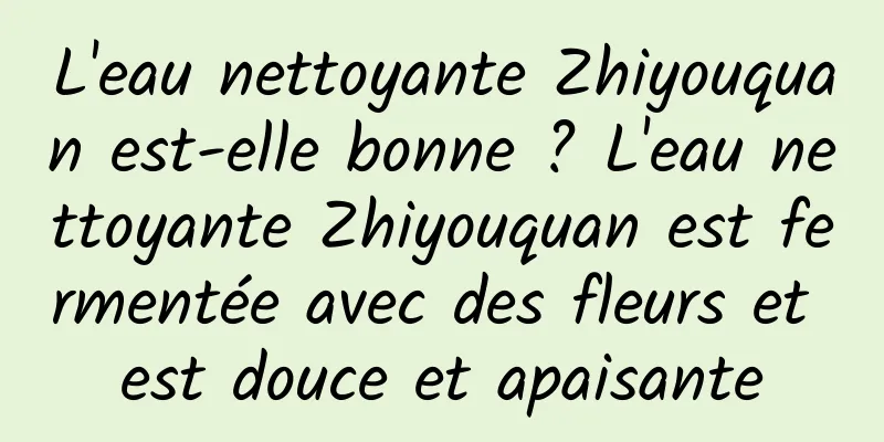 L'eau nettoyante Zhiyouquan est-elle bonne ? L'eau nettoyante Zhiyouquan est fermentée avec des fleurs et est douce et apaisante