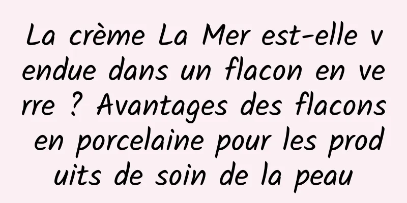 La crème La Mer est-elle vendue dans un flacon en verre ? Avantages des flacons en porcelaine pour les produits de soin de la peau