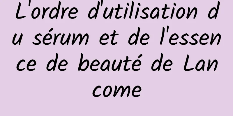 L'ordre d'utilisation du sérum et de l'essence de beauté de Lancome