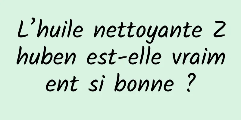 L’huile nettoyante Zhuben est-elle vraiment si bonne ?