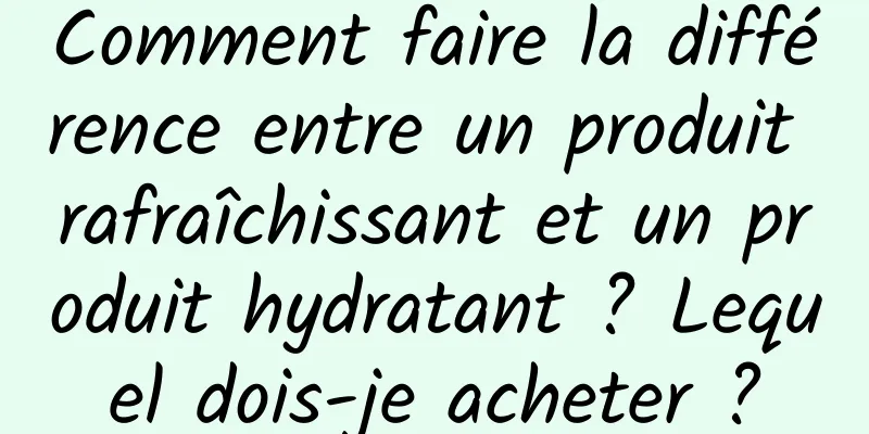 Comment faire la différence entre un produit rafraîchissant et un produit hydratant ? Lequel dois-je acheter ?