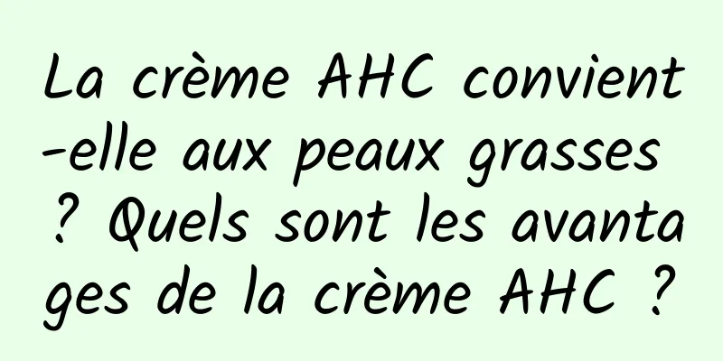 La crème AHC convient-elle aux peaux grasses ? Quels sont les avantages de la crème AHC ?