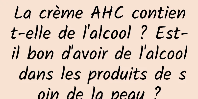 La crème AHC contient-elle de l'alcool ? Est-il bon d'avoir de l'alcool dans les produits de soin de la peau ?