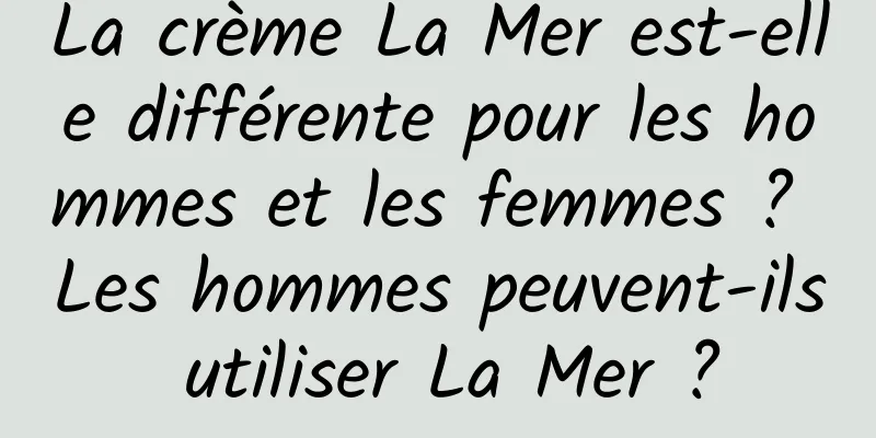 La crème La Mer est-elle différente pour les hommes et les femmes ? Les hommes peuvent-ils utiliser La Mer ?