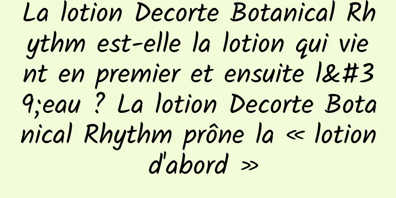 La lotion Decorte Botanical Rhythm est-elle la lotion qui vient en premier et ensuite l'eau ? La lotion Decorte Botanical Rhythm prône la « lotion d'abord »