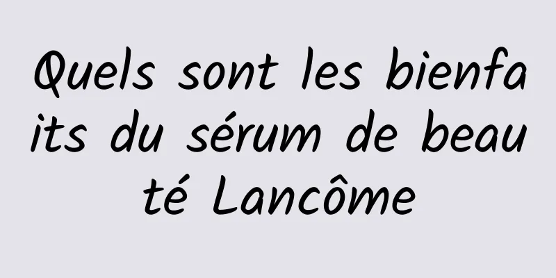 Quels sont les bienfaits du sérum de beauté Lancôme