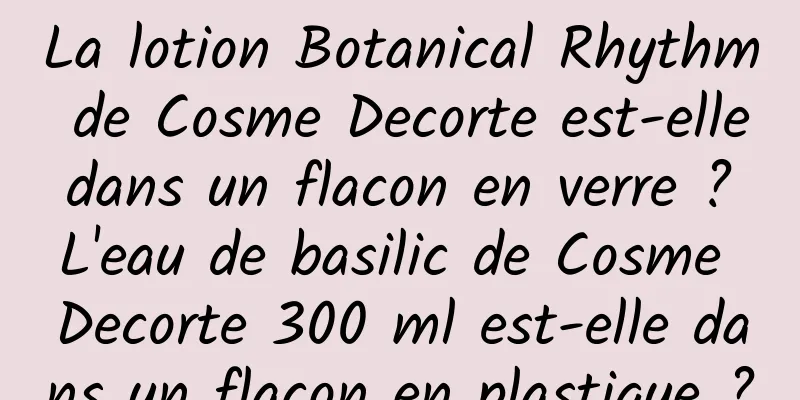 La lotion Botanical Rhythm de Cosme Decorte est-elle dans un flacon en verre ? L'eau de basilic de Cosme Decorte 300 ml est-elle dans un flacon en plastique ?