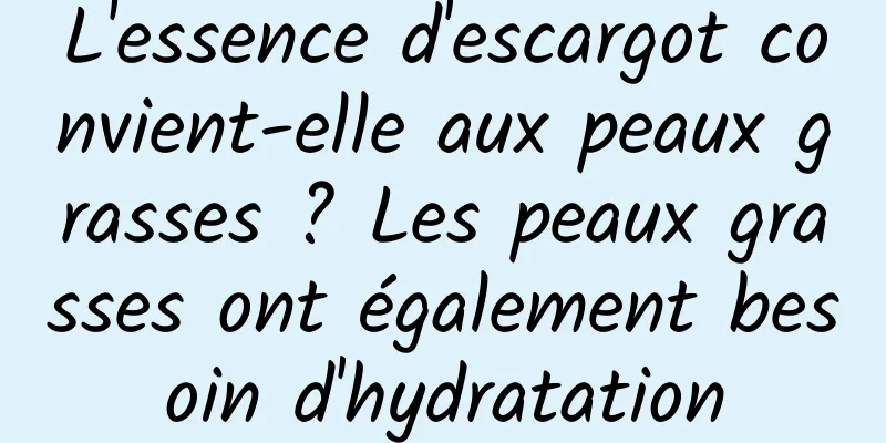 L'essence d'escargot convient-elle aux peaux grasses ? Les peaux grasses ont également besoin d'hydratation