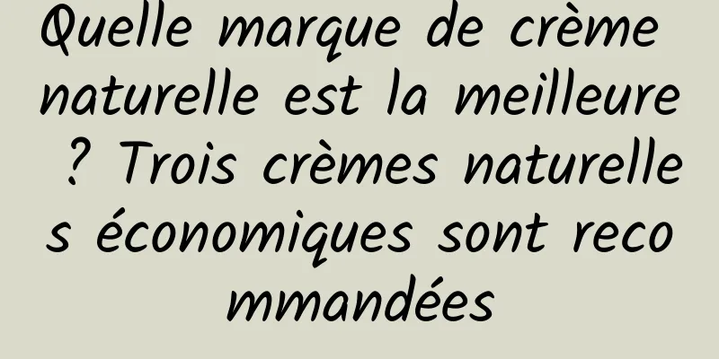 Quelle marque de crème naturelle est la meilleure ? Trois crèmes naturelles économiques sont recommandées
