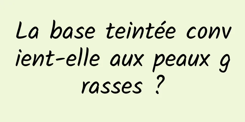 La base teintée convient-elle aux peaux grasses ?