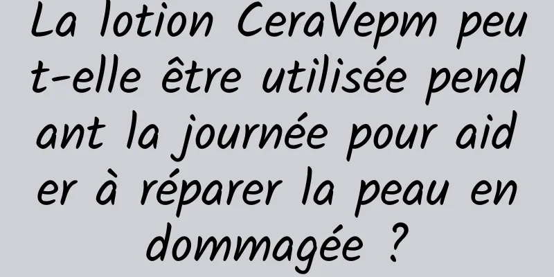 La lotion CeraVepm peut-elle être utilisée pendant la journée pour aider à réparer la peau endommagée ?