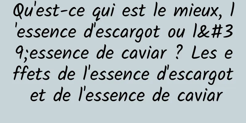 Qu'est-ce qui est le mieux, l'essence d'escargot ou l'essence de caviar ? Les effets de l'essence d'escargot et de l'essence de caviar
