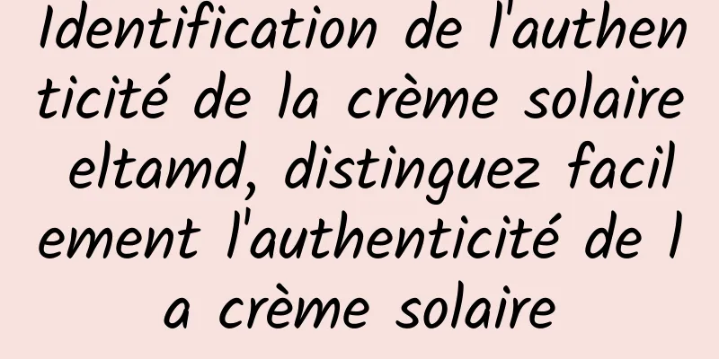 Identification de l'authenticité de la crème solaire eltamd, distinguez facilement l'authenticité de la crème solaire