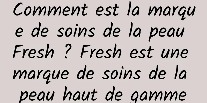 Comment est la marque de soins de la peau Fresh ? Fresh est une marque de soins de la peau haut de gamme