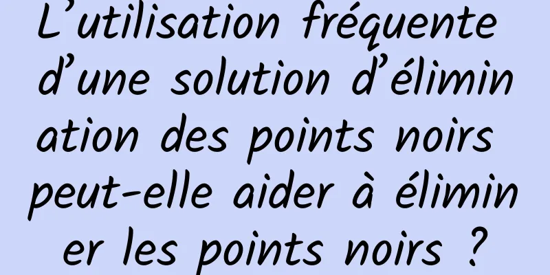 L’utilisation fréquente d’une solution d’élimination des points noirs peut-elle aider à éliminer les points noirs ?