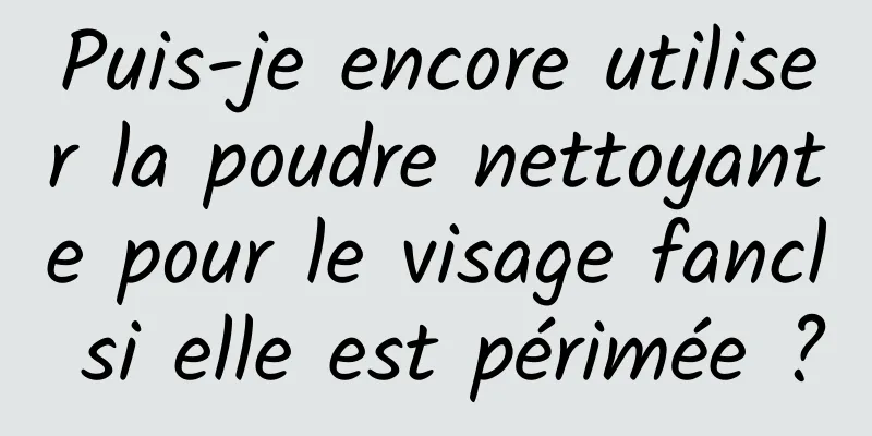 Puis-je encore utiliser la poudre nettoyante pour le visage fancl si elle est périmée ?