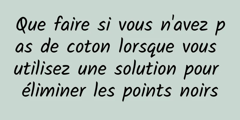 Que faire si vous n'avez pas de coton lorsque vous utilisez une solution pour éliminer les points noirs