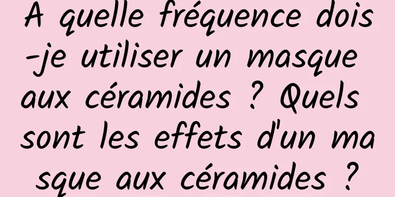 À quelle fréquence dois-je utiliser un masque aux céramides ? Quels sont les effets d'un masque aux céramides ?