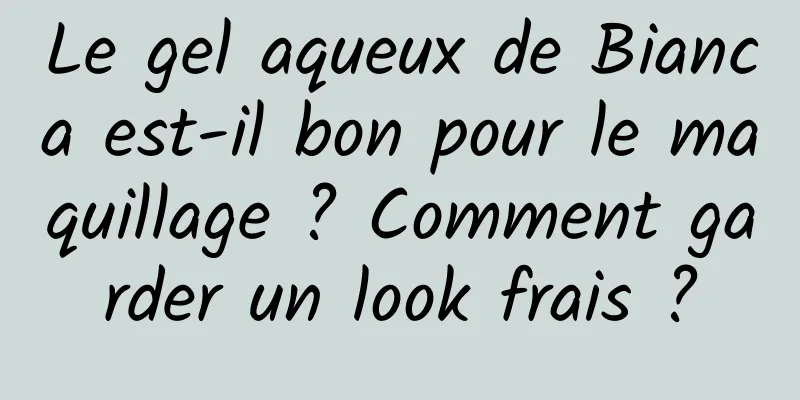 Le gel aqueux de Bianca est-il bon pour le maquillage ? Comment garder un look frais ?