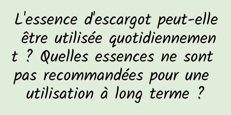 L'essence d'escargot peut-elle être utilisée quotidiennement ? Quelles essences ne sont pas recommandées pour une utilisation à long terme ?