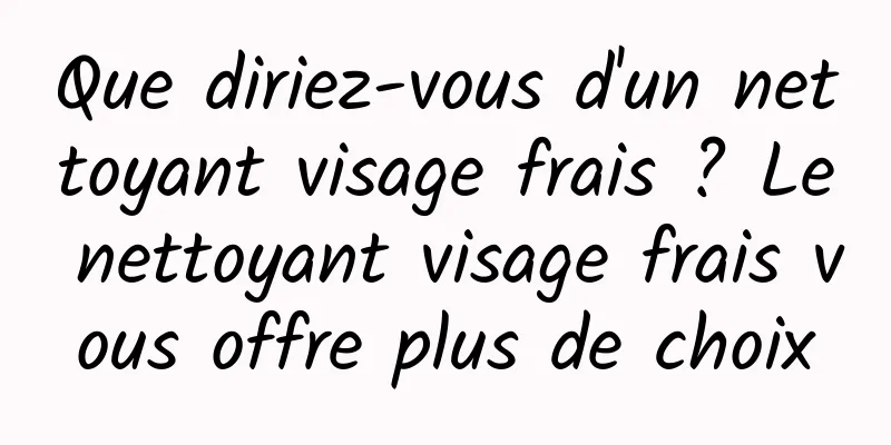 Que diriez-vous d'un nettoyant visage frais ? Le nettoyant visage frais vous offre plus de choix