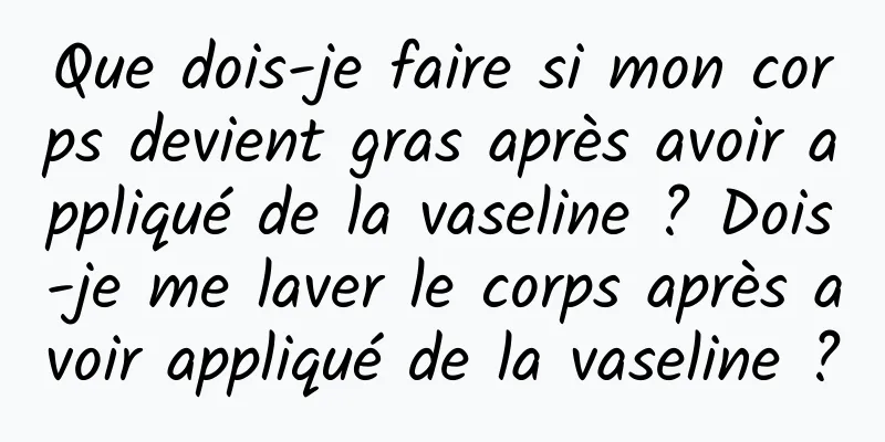 Que dois-je faire si mon corps devient gras après avoir appliqué de la vaseline ? Dois-je me laver le corps après avoir appliqué de la vaseline ?
