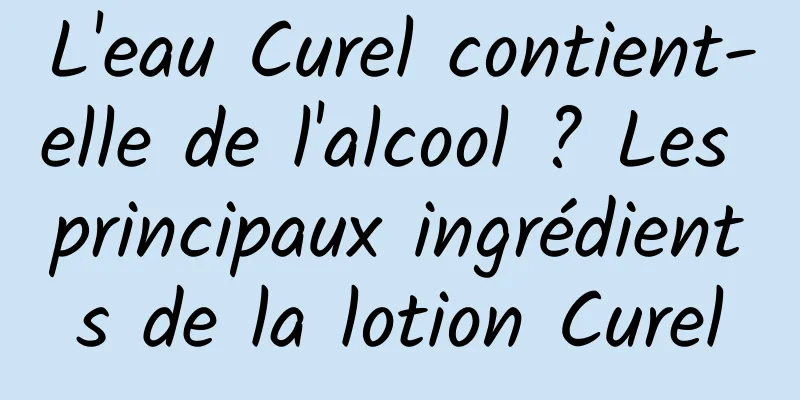 L'eau Curel contient-elle de l'alcool ? Les principaux ingrédients de la lotion Curel