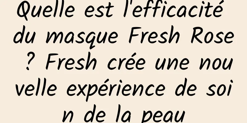 Quelle est l'efficacité du masque Fresh Rose ? Fresh crée une nouvelle expérience de soin de la peau