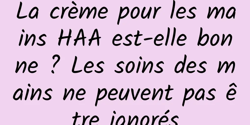 La crème pour les mains HAA est-elle bonne ? Les soins des mains ne peuvent pas être ignorés