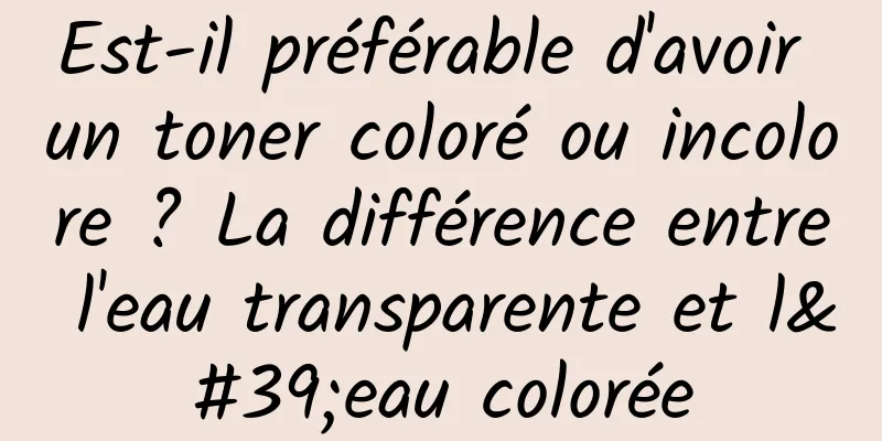 Est-il préférable d'avoir un toner coloré ou incolore ? La différence entre l'eau transparente et l'eau colorée