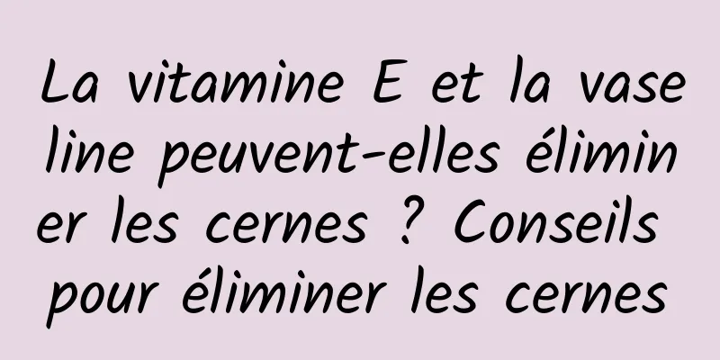 La vitamine E et la vaseline peuvent-elles éliminer les cernes ? Conseils pour éliminer les cernes