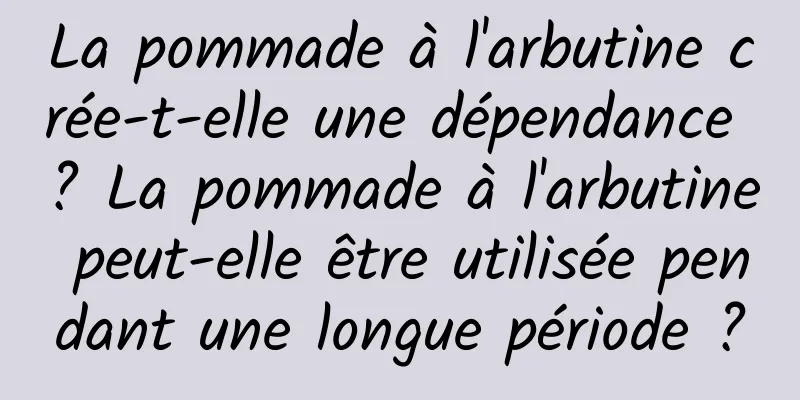La pommade à l'arbutine crée-t-elle une dépendance ? La pommade à l'arbutine peut-elle être utilisée pendant une longue période ?