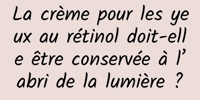 La crème pour les yeux au rétinol doit-elle être conservée à l’abri de la lumière ?