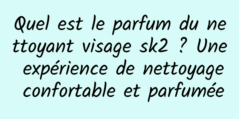 Quel est le parfum du nettoyant visage sk2 ? Une expérience de nettoyage confortable et parfumée