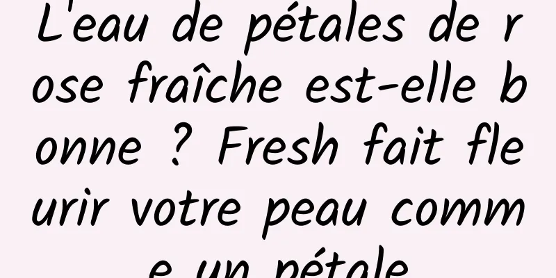 L'eau de pétales de rose fraîche est-elle bonne ? Fresh fait fleurir votre peau comme un pétale