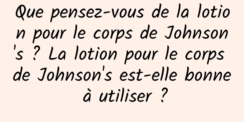 Que pensez-vous de la lotion pour le corps de Johnson's ? La lotion pour le corps de Johnson's est-elle bonne à utiliser ?