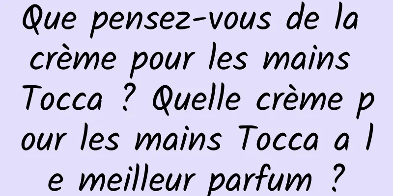 Que pensez-vous de la crème pour les mains Tocca ? Quelle crème pour les mains Tocca a le meilleur parfum ?