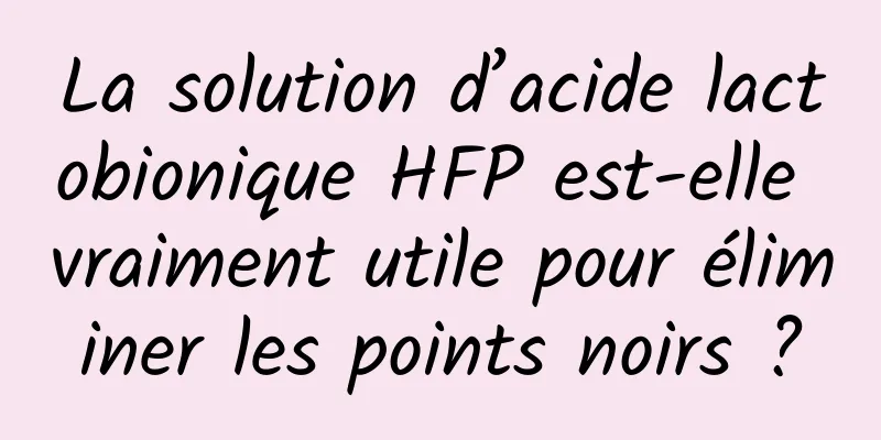 La solution d’acide lactobionique HFP est-elle vraiment utile pour éliminer les points noirs ?